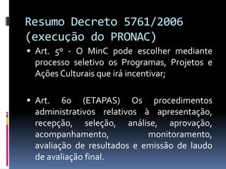 Resumo Decreto 5761/2006
(execução do PRONAC)
 Art. 5º - O MinC pode escolher mediante
processo seletivo os Programas, Projetos e
Ações Culturais que irá incentivar;
 Art. 6o (ETAPAS) Os procedimentos
administrativos relativos à apresentação,
recepção, seleção, análise, aprovação,
acompanhamento, monitoramento,
avaliação de resultados e emissão de laudo
de avaliação final.
 