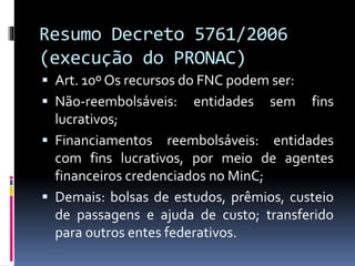 Resumo Decreto 5761/2006
(execução do PRONAC)
 Art. 10º Os recursos do FNC podem ser:
 Não-reembolsáveis: entidades sem fins
lucrativos;
 Financiamentos reembolsáveis: entidades
com fins lucrativos, por meio de agentes
financeiros credenciados no MinC;
 Demais: bolsas de estudos, prêmios, custeio
de passagens e ajuda de custo; transferido
para outros entes federativos.
 