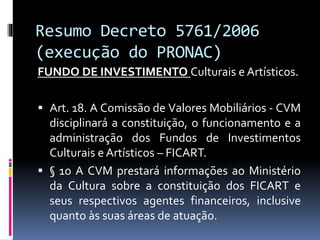 Resumo Decreto 5761/2006
(execução do PRONAC)
FUNDO DE INVESTIMENTO Culturais e Artísticos.
 Art. 18. A Comissão de Valores Mobiliários - CVM
disciplinará a constituição, o funcionamento e a
administração dos Fundos de Investimentos
Culturais e Artísticos – FICART.
 § 1o A CVM prestará informações ao Ministério
da Cultura sobre a constituição dos FICART e
seus respectivos agentes financeiros, inclusive
quanto às suas áreas de atuação.
 