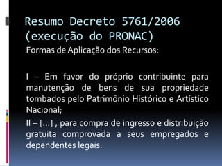Resumo Decreto 5761/2006
(execução do PRONAC)
Formas de Aplicação dos Recursos:
I – Em favor do próprio contribuinte para
manutenção de bens de sua propriedade
tombados pelo Patrimônio Histórico e Artístico
Nacional;
II – [...] , para compra de ingresso e distribuição
gratuita comprovada a seus empregados e
dependentes legais.
 