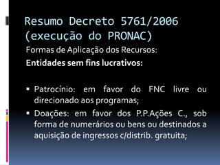 Resumo Decreto 5761/2006
(execução do PRONAC)
Formas de Aplicação dos Recursos:
Entidades sem fins lucrativos:
 Patrocínio: em favor do FNC livre ou
direcionado aos programas;
 Doações: em favor dos P.P.Ações C., sob
forma de numerários ou bens ou destinados a
aquisição de ingressos c/distrib. gratuita;
 