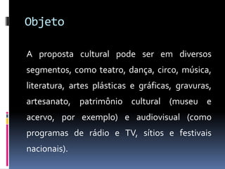 Objeto
A proposta cultural pode ser em diversos
segmentos, como teatro, dança, circo, música,
literatura, artes plásticas e gráficas, gravuras,
artesanato, patrimônio cultural (museu e
acervo, por exemplo) e audiovisual (como
programas de rádio e TV, sítios e festivais
nacionais).
 