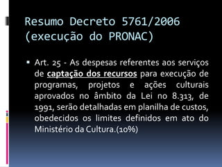 Resumo Decreto 5761/2006
(execução do PRONAC)
 Art. 25 - As despesas referentes aos serviços
de captação dos recursos para execução de
programas, projetos e ações culturais
aprovados no âmbito da Lei no 8.313, de
1991, serão detalhadas em planilha de custos,
obedecidos os limites definidos em ato do
Ministério da Cultura.(10%)
 