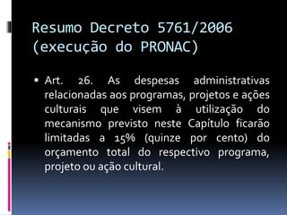 Resumo Decreto 5761/2006
(execução do PRONAC)
 Art. 26. As despesas administrativas
relacionadas aos programas, projetos e ações
culturais que visem à utilização do
mecanismo previsto neste Capítulo ficarão
limitadas a 15% (quinze por cento) do
orçamento total do respectivo programa,
projeto ou ação cultural.
 