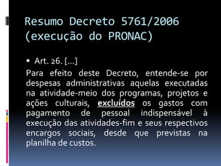 Resumo Decreto 5761/2006
(execução do PRONAC)
 Art. 26. [...]
Para efeito deste Decreto, entende-se por
despesas administrativas aquelas executadas
na atividade-meio dos programas, projetos e
ações culturais, excluídos os gastos com
pagamento de pessoal indispensável à
execução das atividades-fim e seus respectivos
encargos sociais, desde que previstas na
planilha de custos.
 
