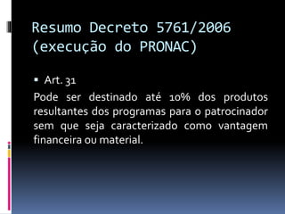 Resumo Decreto 5761/2006
(execução do PRONAC)
 Art. 31
Pode ser destinado até 10% dos produtos
resultantes dos programas para o patrocinador
sem que seja caracterizado como vantagem
financeira ou material.
 