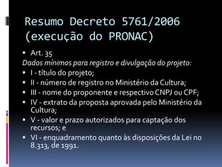 Resumo Decreto 5761/2006
(execução do PRONAC)
 Art. 35
Dados mínimos para registro e divulgação do projeto:
 I - título do projeto;
 II - número de registro no Ministério da Cultura;
 III - nome do proponente e respectivoCNPJ ou CPF;
 IV - extrato da proposta aprovada pelo Ministério da
Cultura;
 V - valor e prazo autorizados para captação dos
recursos; e
 VI - enquadramento quanto às disposições da Lei no
8.313, de 1991.
 