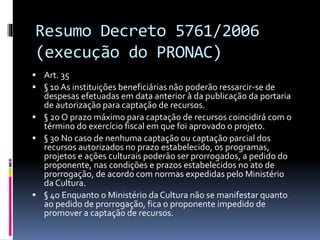 Resumo Decreto 5761/2006
(execução do PRONAC)
 Art. 35
 § 1o As instituições beneficiárias não poderão ressarcir-se de
despesas efetuadas em data anterior à da publicação da portaria
de autorização para captação de recursos.
 § 2o O prazo máximo para captação de recursos coincidirá com o
término do exercício fiscal em que foi aprovado o projeto.
 § 3o No caso de nenhuma captação ou captação parcial dos
recursos autorizados no prazo estabelecido, os programas,
projetos e ações culturais poderão ser prorrogados, a pedido do
proponente, nas condições e prazos estabelecidos no ato de
prorrogação, de acordo com normas expedidas pelo Ministério
da Cultura.
 § 4o Enquanto o Ministério da Cultura não se manifestar quanto
ao pedido de prorrogação, fica o proponente impedido de
promover a captação de recursos.
 