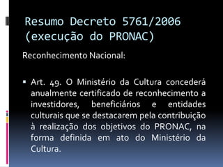 Resumo Decreto 5761/2006
(execução do PRONAC)
Reconhecimento Nacional:
 Art. 49. O Ministério da Cultura concederá
anualmente certificado de reconhecimento a
investidores, beneficiários e entidades
culturais que se destacarem pela contribuição
à realização dos objetivos do PRONAC, na
forma definida em ato do Ministério da
Cultura.
 
