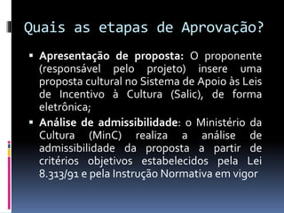 Quais as etapas de Aprovação?
 Apresentação de proposta: O proponente
(responsável pelo projeto) insere uma
proposta cultural no Sistema de Apoio às Leis
de Incentivo à Cultura (Salic), de forma
eletrônica;
 Análise de admissibilidade: o Ministério da
Cultura (MinC) realiza a análise de
admissibilidade da proposta a partir de
critérios objetivos estabelecidos pela Lei
8.313/91 e pela Instrução Normativa em vigor
 