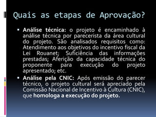  Análise técnica: o projeto é encaminhado à
análise técnica por parecerista da área cultural
do projeto. São analisados requisitos como:
Atendimento aos objetivos do incentivo fiscal da
Lei Rouanet; Suficiência das informações
prestadas; Aferição da capacidade técnica do
proponente para execução do projeto
apresentado; etc.
 Análise pela CNIC: Após emissão do parecer
técnico, o projeto cultural será apreciado pela
Comissão Nacional de Incentivo à Cultura (CNIC),
que homologa a execução do projeto.
Quais as etapas de Aprovação?
 