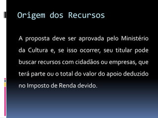 Origem dos Recursos
A proposta deve ser aprovada pelo Ministério
da Cultura e, se isso ocorrer, seu titular pode
buscar recursos com cidadãos ou empresas, que
terá parte ou o total do valor do apoio deduzido
no Imposto de Renda devido.
 