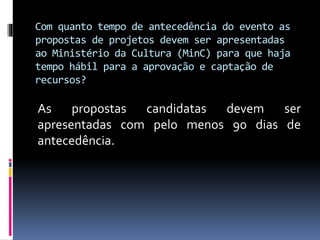 Com quanto tempo de antecedência do evento as
propostas de projetos devem ser apresentadas
ao Ministério da Cultura (MinC) para que haja
tempo hábil para a aprovação e captação de
recursos?
As propostas candidatas devem ser
apresentadas com pelo menos 90 dias de
antecedência.
 