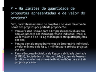 P – Há limites de quantidade de
propostas apresentadas e de valor do
projeto?
Sim, há limite no número de projetos e no valor máximo da
soma dos projetos por perfil de proponente:
 Para a Pessoa Física e para o Empresário Individual com
enquadramento em Microempresário Individual (MEI), o
valor máximo é de R$ 1,5 milhão para até quatro projetos
por ano;
 Para os demais enquadramentos de Empresário Individual,
o valor máximo é de R$ 7, 5 milhões para até oito projetos
por ano;
 Para a Empresa Individual de Responsabilidade Limitada
(EIRELI), Sociedades Limitadas (Ltda.) e demais Pessoas
Jurídicas, o valor máximo é de R$ 60 milhões para até 16
projetos por ano.
 