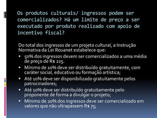 Os produtos culturais/ ingressos podem ser
comercializados? Há um limite de preço a ser
executado por produto realizado com apoio de
incentivo fiscal?
Do total dos ingressos de um projeto cultural, a Instrução
Normativa da Lei Rouanet estabelece que:
 50% dos ingressos devem ser comercializados a uma média
de preço de R$ 225.
 Mínimo de 10% deve ser distribuído gratuitamente, com
caráter social, educativo ou formação artística;
 Até 10% deve ser disponibilizado gratuitamente pelos
patrocinadores;
 Até 10% deve ser distribuído gratuitamente pelo
proponente de forma a divulgar o projeto;
 Mínimo de 20% dos ingressos deve ser comercializado em
valores que não ultrapassem R$ 75;
 