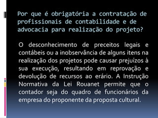 Por que é obrigatória a contratação de
profissionais de contabilidade e de
advocacia para realização do projeto?
O desconhecimento de preceitos legais e
contábeis ou a inobservância de alguns itens na
realização dos projetos pode causar prejuízos à
sua execução, resultando em reprovação e
devolução de recursos ao erário. A Instrução
Normativa da Lei Rouanet permite que o
contador seja do quadro de funcionários da
empresa do proponente da proposta cultural.
 