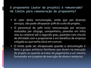 O proponente (autor do projeto) é remunerado?
Há limite para remuneração do proponente?
 O valor desta remuneração, ainda que por diversos
serviços, não pode ultrapassar 50% do custo do projeto.
 O percentual de 50% inclui remuneração por serviços
realizados por cônjuge, companheiro, parentes em linha
reta ou colateral até o segundo grau, parentes com vínculo
de afinidade com o proponente e em benefício de empresa
coligada ou que tenha sócio em comum.
 O limite pode ser ultrapassado quando a remuneração é
feita a grupos artísticos familiares que atuem na execução
do projeto ou quando se tratar de pagamento a um mesmo
fornecedor em projetos de execução de obras e restauros.
 