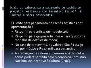 Quais os valores para pagamento de cachês em
projetos realizados com incentivo fiscal? Há
limites a serem observados?
O limite para pagamento de cachês artísticos por
apresentação é:
 R$ 45 mil para artista ou modelo solo;
 R$ 90 mil para grupos artísticos e para grupos de
modelos de desfiles de moda;
 No caso de orquestras, os valores são: R$ 2.250
mil por músico e R$ 45 mil para o maestro;
 A aprovação de valores superiores aos definidos
acima poderá ser feita pelo plenário da Comissão
Nacional de Incentivo à Cultura (CNIC).
 