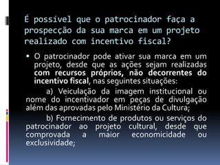 É possível que o patrocinador faça a
prospecção da sua marca em um projeto
realizado com incentivo fiscal?
 O patrocinador pode ativar sua marca em um
projeto, desde que as ações sejam realizadas
com recursos próprios, não decorrentes do
incentivo fiscal, nas seguintes situações:
a) Veiculação da imagem institucional ou
nome do incentivador em peças de divulgação
além das aprovadas pelo Ministério da Cultura;
b) Fornecimento de produtos ou serviços do
patrocinador ao projeto cultural, desde que
comprovada a maior economicidade ou
exclusividade;
 
