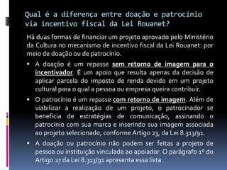 Qual é a diferença entre doação e patrocínio
via incentivo fiscal da Lei Rouanet?
Há duas formas de financiar um projeto aprovado pelo Ministério
da Cultura no mecanismo de incentivo fiscal da Lei Rouanet: por
meio de doação ou de patrocínio.
 A doação é um repasse sem retorno de imagem para o
incentivador. É um apoio que resulta apenas da decisão de
aplicar parcela do imposto de renda devido em um projeto
cultural para o qual a pessoa ou empresa queira contribuir.
 O patrocínio é um repasse com retorno de imagem. Além de
viabilizar a realização de um projeto, o patrocinador se
beneficia de estratégias de comunicação, assinando o
patrocínio com sua marca e inserindo sua imagem associada
ao projeto selecionado, conforme Artigo 23, da Lei 8.313/91.
 A doação ou patrocínio não podem ser feitas a projeto de
pessoa ou instituição vinculada ao apoiador. O parágrafo 1º do
Artigo 27 da Lei 8.313/91 apresenta essa lista.
 