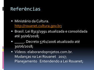 Referências
 Ministério da Cultura.
http://rouanet.cultura.gov.br;
 Brasil. Lei 8313/1991 atualizada e consolidada
até 30/06/2018;
 _____. Decreto 5761/2006 atualizado até
30/06/2018;
 Vídeos: elaborandoprojetos.com.br.
Mudanças na Lei Rouanet 2017;
Planejamento Entendendo a Lei Rouanet;
 