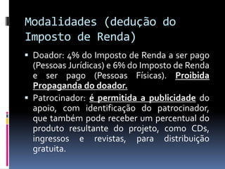 Modalidades (dedução do
Imposto de Renda)
 Doador: 4% do Imposto de Renda a ser pago
(Pessoas Jurídicas) e 6% do Imposto de Renda
e ser pago (Pessoas Físicas). Proibida
Propaganda do doador.
 Patrocinador: é permitida a publicidade do
apoio, com identificação do patrocinador,
que também pode receber um percentual do
produto resultante do projeto, como CDs,
ingressos e revistas, para distribuição
gratuita.
 