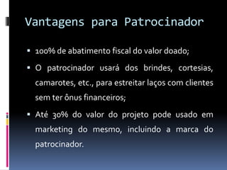 Vantagens para Patrocinador
 100% de abatimento fiscal do valor doado;
 O patrocinador usará dos brindes, cortesias,
camarotes, etc., para estreitar laços com clientes
sem ter ônus financeiros;
 Até 30% do valor do projeto pode usado em
marketing do mesmo, incluindo a marca do
patrocinador.
 