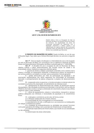 Terça-feira, 13 de Outubro de 2015 | Edição N° 673 | Cardeno I
Documento assinado digitalmente conforme MP nº 2.200-2 de 24/08/2001, que institui a Infraestrutura de Chaves Públicas Brasileira - ICP-Brasil.
10
ESTADO DA BAHIA
PREFEITURA MUNICIPAL DE ILHÉUS
GABINETE DO PREFEITO
LEI Nº 3.746, DE 09 DE OUTUBRO DE 2015
Dispõe sobre o Uso e a Ocupação do Solo no
Município de Ilhéus, da Outorga Onerosa do Direito
de Construir, da regularização de obras de
construção executadas em desacordo com a
legislação urbanística e edilícia vigente e da
regularização em regime especial, das construções
existentes antes da publicação da presente lei, na
forma e nas condições que menciona.
O PREFEITO DO MUNICÍPIO DE ILHÉUS, Estado da Bahia, no uso de suas
atribuições legais. Faço saber que a Câmara Municipal decreta e eu sanciono a seguinte
Lei:
Art. 1º - Esta Lei regula a localização e a intensidade dos usos e da ocupação
do solo no Município de Ilhéus, em consonância com os objetivos e diretrizes do Plano
Diretor de Desenvolvimento Participativo de Ilhéus instituído pela Lei n.º 3265/2006.
Art. 2º - A disciplina do uso e ocupação do solo do Município de Ilhéus
objetiva ordenar o pleno desenvolvimento das funções sociais da cidade e da
propriedade urbana, mediante as seguintes diretrizes gerais:
I – garantia do direito a cidades sustentáveis, entendido como o direito à terra
urbana, à moradia, ao saneamento ambiental, à infraestrutura urbana, ao transporte e
aos serviços públicos, ao trabalho e ao lazer, para as presentes e futuras gerações;
II – gestão democrática por meio da participação da população e de
associações representativas dos vários segmentos da comunidade na formulação,
execução e acompanhamento de planos, programas e projetos de desenvolvimento
urbano;
III – cooperação entre os governos, a iniciativa privada e os demais setores da
sociedade no processo de urbanização, em atendimento ao interesse social;
IV – planejamento do desenvolvimento das cidades, da distribuição espacial
da população e das atividades econômicas do Município e do território sob sua área de
influência, de modo a evitar e corrigir as distorções do crescimento urbano e seus efeitos
negativos sobre o meio ambiente;
V – oferta de equipamentos urbanos e comunitários, transporte e serviços
públicos adequados aos interesses e necessidades da população e às características
locais;
VI – ordenação e controle do uso do solo, de forma a evitar:
a) a utilização inadequada dos imóveis urbanos;
b) a proximidade de usos incompatíveis ou inconvenientes;
c) o parcelamento do solo, a edificação ou o uso excessivos ou inadequados
em relação à infraestrutura urbana;
d) a instalação de empreendimentos ou atividades que possam funcionar
como polos geradores de tráfego, sem a previsão da infraestrutura correspondente;
e) a retenção especulativa de imóvel urbano, que resulte na sua subutilização
ou não utilização;
f) a deterioração das áreas urbanizadas;
 