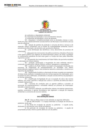 Terça-feira, 13 de Outubro de 2015 | Edição N° 673 | Cardeno I
Documento assinado digitalmente conforme MP nº 2.200-2 de 24/08/2001, que institui a Infraestrutura de Chaves Públicas Brasileira - ICP-Brasil.
11
ESTADO DA BAHIA
PREFEITURA MUNICIPAL DE ILHÉUS
GABINETE DO PREFEITO
g) a poluição e a degradação ambiental;
h) a exposição da população a riscos de desastres naturais;
h) a exposição da população a riscos de desastres.
VII – integração e complementaridade entre as atividades urbanas e rurais,
tendo em vista o desenvolvimento socioeconômico do Município e do território sob sua
área de influência;
VIII – adoção de padrões de produção e consumo de bens e serviços e de
expansão urbana compatíveis com os limites da sustentabilidade ambiental, social e
econômica do Município e do território sob sua área de influência;
IX – justa distribuição dos benefícios e ônus decorrentes do processo de
urbanização;
X – adequação dos instrumentos de política econômica, tributária e financeira
e dos gastos públicos aos objetivos do desenvolvimento urbano, de modo a privilegiar
os investimentos geradores de bem-estar geral e a fruição dos bens pelos diferentes
segmentos sociais;
XI – recuperação dos investimentos do Poder Público de que tenha resultado
a valorização de imóveis urbanos;
XII – proteção, preservação e recuperação do meio ambiente natural e
construído, do patrimônio cultural, histórico, artístico, paisagístico e arqueológico;
XIII – audiência do Poder Público municipal e da população interessada nos
processos de implantação de empreendimentos ou atividades com efeitos
potencialmente negativos sobre o meio ambiente natural ou construído, o conforto ou a
segurança da população;
XIV – regularização fundiária e urbanização de áreas ocupadas por população
de baixa renda mediante o estabelecimento de normas especiais de urbanização, uso e
ocupação do solo e edificação, consideradas a situação socioeconômica da população e
as normas ambientais;
XV – simplificação da legislação de uso e ocupação do solo e das normas
edilícias, com vistas a permitir a redução dos custos e o aumento da oferta dos lotes e
unidades habitacionais;
XVI – isonomia de condições para os agentes públicos e privados na
promoção de empreendimentos e atividades relativos ao processo de urbanização,
atendido o interesse social.
XVII - estímulo à utilização, nas edificações urbanas, de sistemas operacionais,
padrões construtivos e aportes tecnológicos que objetivem a redução de impactos
ambientais e a economia de recursos naturais.
CAPÍTULO I
DAS DEFINIÇÕES GERAIS
Art. 3º - Para os efeitos desta Lei são adotadas as seguintes definições:
I - VIA DE CIRCULAÇÃO - É o espaço destinado à circulação de veículos ou
pedestres, sendo que:
a) Via oficial de circulação de veículos ou pedestres - é aquela aceita,
declarada ou reconhecida como oficial na Prefeitura;
b) Via particular de circulação de veículos ou pedestres - é aquela de
propriedade privada, mesmo quando aberta ao uso do público.
 