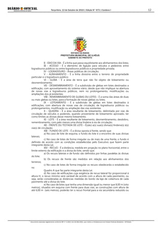 Terça-feira, 13 de Outubro de 2015 | Edição N° 673 | Cardeno I
Documento assinado digitalmente conforme MP nº 2.200-2 de 24/08/2001, que institui a Infraestrutura de Chaves Públicas Brasileira - ICP-Brasil.
12
ESTADO DA BAHIA
PREFEITURA MUNICIPAL DE ILHÉUS
GABINETE DO PREFEITO
II - EIXO DA VIA - É a linha que passa equidistante aos alinhamentos dos lotes;
III - ACESSO - É o elemento de ligação para veículos e pedestres entre
logradouros públicos ou entre logradouros públicos e propriedade privada;
IV - LOGRADOURO - Áreas públicas de circulação;
V - ALINHAMENTO - É a linha divisória entre o terreno de propriedade
particular e o logradouro público;
VI - GLEBA - É a área de terra que não foi objeto de loteamento ou
desmembramento;
VII - DESMEMBRAMENTO - É a subdivisão de glebas em lotes destinados a
edificação, com aproveitamento do sistema viário, desde que não implique na abertura
de novas vias e logradouros públicos, nem no prolongamento, modificações ou
ampliações dos já existentes;
VIII - REMEMBRAMENTO DE GLEBAS OU LOTES - É a soma das áreas de duas
ou mais glebas ou lotes, para a formação de novas glebas ou lotes;
IX - LOTEAMENTO - É a subdivisão de glebas em lotes destinados à
edificações, com abertura de novas vias de circulação, de logradouros públicos ou
prolongamentos, modificação ou ampliação das vias existentes
X - QUADRA - É a área resultante de loteamento, delimitada por vias de
circulação de veículos e podendo, quando proveniente de loteamento aprovado, ter
como limites as divisas desse mesmo loteamento.
XI - LOTE - É a área resultante de loteamento, desmembramento, desdobro,
remembramento, com pelo menos uma divisa lindeira à via de circulação;
XII - FRENTE OU TESTADA DE LOTE – É(são) a(s) sua(s) divisa(s) lindeira(s) à(s)
via(s) de circulação;
XIII - FUNDO DE LOTE - É a divisa oposta à frente, sendo que:
a) No caso de lote de esquina, o fundo do lote é o encontro de suas divisas
laterais;
c) No caso de lotes de forma irregular ou de mais de uma frente, o fundo é
definido de acordo com as condições estabelecidas pelo Executivo que fazem parte
integrante desta Lei.
XIV - RECUO - É a distância, medida em projeção no plano horizontal, entre o
limite externo da edificação e a divisa do lote, sendo que:
a) Os recuos laterais e de fundo são definidos por linhas paralelas ás divisas
do lote;
b) Os recuos de frente são medidos em relação aos alinhamentos dos
terrenos;
c) No caso de lotes de forma irregular os recuos obedecerão o estabelecido
no
Quadro A que faz parte integrante desta Lei.
d) No caso de edificações cuja exigência de recuo lateral for proporcional à
altura H, o recuo mínimo será variável de acordo com a altura de cada pavimento, ou
seja, serão consideradas as distâncias medidas do bordo da laje de cobertura de cada
pavimento até a divisa do lote.
e) No caso de lotes que tenha uma dimensão igual ou menor que 8,00 m (oito
metros), situados em esquina com frente para duas vias, as construções com altura de
até 6,00 m (seis metros), poderão ter o recuo frontal para a via secundária reduzido ou
 