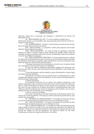 Terça-feira, 13 de Outubro de 2015 | Edição N° 673 | Cardeno I
Documento assinado digitalmente conforme MP nº 2.200-2 de 24/08/2001, que institui a Infraestrutura de Chaves Públicas Brasileira - ICP-Brasil.
13
ESTADO DA BAHIA
PREFEITURA MUNICIPAL DE ILHÉUS
GABINETE DO PREFEITO
eliminado, desde que a construção não ultrapasse o alinhamento da maioria das
edificações da rua.
XV - PROFUNDIDADE DO LOTE - É a menor distância medida entre o
alinhamento do lote e a uma paralela a este, que passa pelo ponto extremo do lote em
relação ao alinhamento;
XVI - DESDOBRAMENTO - De lote é o fracionamento da parte da área do lote,
para a formação de novo ou de novos lotes;
XVII - ÁREA OCUPADA - É a superfície coberta pela projeção vertical do(s)
edifício(s) desconsiderando os beirais;
XVIII – ÁREA CONSTRUÍDA – É a soma de todas as superfícies construídas
cobertas do edifício, incluindo todas as áreas referentes às paredes, pilares, dutos de
ventilação, escadas, e quaisquer elementos internos da edificação, porém sem computar
os beirais dos telhados e marquises.
XIX – ÁREA CONSTRUÍDA COMPUTÁVEL –É a área computável para o cálculo
do coeficiente de aproveitamento, que se constitui na soma de todas as áreas construídas
da edificação, diminuídas as seguintes áreas consideradas como não computáveis para
efeito de cálculo do coeficiente de aproveitamento:
1) Garagem de qualquer tipo de edificação, incluindo suas circulações, desde
que a garagem se constitua uso acessório da edificação;
2) Áreas dos edifícios residenciais destinadas a playground, desde que essa
área não seja maior do que a área do pavimento tipo da edificação; o que exceder será
computado.
3) Casa de máquinas, sala de medidores, poços de elevadores e caixas d'água
de qualquer tipo de edificação;
4) Escada de uso coletivo e/ou de incêndio assim considerada apenas a área
ocupada pelos degraus e patamares intermediários, ou até a porta corta fogo quando se
tratar de escada enclausurada;
5) Hall de elevadores;
6) Circulações horizontais de uso coletivo dos edifícios residenciais e dos
edifícios destinados a salas comerciais de escritório, até o limite máximo de 1,80m (um
metro e oitenta centímetros) de largura; O que exceder será computado, com exceção
dos casos em que a largura da circulação horizontal for obrigatoriamente maior que
1,80m em razão de exigências das normas de segurança contra incêndio, caso em que a
referida área não será considerada como computável.
7) dutos e poços de ventilação.
8) As áreas construídas de varanda, desprovida de fechamento lateral e/ou
frontal, até o limite equivalente a 10% (dez por cento) da área útil do apartamento; o que
exceder será computado.
XX - COEFICIENTE DE APROVEITAMENTO - É resultante do quociente da área
construída computável pela área total do terreno em que a edificação se situa;
XXI - TAXA DE OCUPAÇÃO - Do terreno é resultante do quociente da área
ocupada pela área total do terreno em que a edificação se situa;
XXII - ALTURA DO EDIFÍCIO (H) - É a medida em metros tomada sempre entre
a altura média do meio fio e a laje ou forro de cobertura do pavimento mais elevado da
edificação, ainda que esta apresente pavimento escalonado em qualquer que seja a sua
posição em relação ao nível do logradouro. No cálculo da altura (H) não serão
computadas as alturas dos seguintes elementos construídos:
 