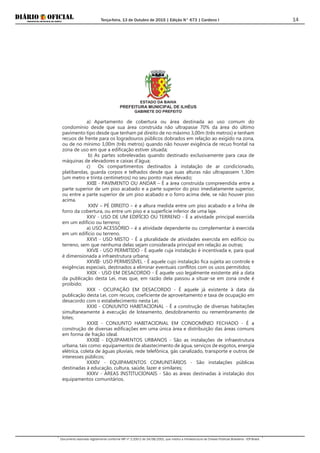 Terça-feira, 13 de Outubro de 2015 | Edição N° 673 | Cardeno I
Documento assinado digitalmente conforme MP nº 2.200-2 de 24/08/2001, que institui a Infraestrutura de Chaves Públicas Brasileira - ICP-Brasil.
14
ESTADO DA BAHIA
PREFEITURA MUNICIPAL DE ILHÉUS
GABINETE DO PREFEITO
a) Apartamento de cobertura ou área destinada ao uso comum do
condomínio desde que sua área construída não ultrapasse 70% da área do último
pavimento tipo desde que tenham pé direito de no máximo 3,00m (três metros) e tenham
recuos de frente para os logradouros públicos dobrados em relação ao exigido na zona,
ou de no mínimo 3,00m (três metros) quando não houver exigência de recuo frontal na
zona de uso em que a edificação estiver situada;
b) As partes sobrelevadas quando destinado exclusivamente para casa de
máquinas de elevadores e caixas d'água;
c) Os compartimentos destinados à instalação de ar condicionado,
platibandas, guarda corpos e telhados desde que suas alturas não ultrapassem 1,30m
(um metro e trinta centímetros) no seu ponto mais elevado;
XXIII - PAVIMENTO OU ANDAR – É a área construída compreendida entre a
parte superior de um piso acabado e a parte superior do piso imediatamente superior,
ou entre a parte superior de um piso acabado e o forro acima dele, se não houver piso
acima.
XXIV – PÉ DIREITO – é a altura medida entre um piso acabado e a linha de
forro da cobertura, ou entre um piso e a superfície inferior de uma laje.
XXV - USO DE UM EDIFÍCIO OU TERRENO - É a atividade principal exercida
em um edifício ou terreno;
a) USO ACESSÓRIO – é a atividade dependente ou complementar à exercida
em um edifício ou terreno.
XXVI - USO MISTO - É a pluralidade de atividades exercida em edifício ou
terreno, sem que nenhuma delas sejam considerada principal em relação as outras;
XXVII - USO PERMITIDO - É aquele cuja instalação é incentivada e, para qual
é dimensionada a infraestrutura urbana;
XXVIII- USO PERMISSÍVEL - É aquele cujo instalação fica sujeita ao controle e
exigências especiais, destinados a eliminar eventuais conflitos com os usos permitidos;
XXIX - USO EM DESACORDO - É aquele uso legalmente existente até a data
da publicação desta Lei, mas que, em razão dela passou a situar-se em zona onde é
proibido;
XXX - OCUPAÇÃO EM DESACORDO - É aquele já existente à data da
publicação desta Lei, com recuos, coeficiente de aproveitamento e taxa de ocupação em
desacordo com o estabelecimento nesta Lei;
XXXI - CONJUNTO HABITACIONAL - É a construção de diversas habitações
simultaneamente à execução de loteamento, desdobramento ou remembramento de
lotes;
XXXII - CONJUNTO HABITACIONAL EM CONDOMÍNIO FECHADO - É a
construção de diversas edificações em uma única área e distribuição das áreas comuns
em forma de fração ideal.
XXXIII - EQUIPAMENTOS URBANOS - São as instalações de infraestrutura
urbana, tais como: equipamentos de abastecimento de água, serviços de esgotos, energia
elétrica, coleta de águas pluviais, rede telefônica, gás canalizado, transporte e outros de
interesses públicos;
XXXIV - EQUIPAMENTOS COMUNITÁRIOS - São instalações públicas
destinadas à educação, cultura, saúde, lazer e similares;
XXXV - ÁREAS INSTITUCIONAIS - São as áreas destinadas à instalação dos
equipamentos comunitários.
 