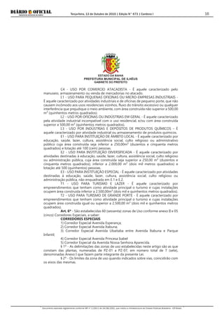 Terça-feira, 13 de Outubro de 2015 | Edição N° 673 | Cardeno I
Documento assinado digitalmente conforme MP nº 2.200-2 de 24/08/2001, que institui a Infraestrutura de Chaves Públicas Brasileira - ICP-Brasil.
16
ESTADO DA BAHIA
PREFEITURA MUNICIPAL DE ILHÉUS
GABINETE DO PREFEITO
C4 - USO POR COMERCIO ATACADISTA - É aquele caracterizado pelo
manuseio, armazenamento ou venda de mercadorias no atacado.
I.1 - USO PARA PEQUENAS OFICINAS OU MICRO-EMPRESAS INDUSTRIAIS -
É aquele caracterizado por atividades industriais e de oficinas de pequeno porte, que não
causem incômodo aos usos residenciais vizinhos, fluxo do trânsito excessivo ou qualquer
interferência que prejudique o meio ambiente, com área construída não superior a 500,00
m² (quinhentos metros quadrados).
I.2 - USO POR OFICINAS OU INDÚSTRIAS EM GERAL - É aquele caracterizado
pela atividade industrial incompatível com o uso residencial, e/ou com área construída
superior a 500,00 m² (quinhentos metros quadrados).
I.3 - USO POR INDÚSTRIAS E DEPÓSITOS DE PRODUTOS QUÍMICOS – É
aquele caracterizado por atividade industrial ou armazenamento de produtos químicos.
E1 - USO PARA INSTITUIÇÃO DE ÂMBITO LOCAL - É aquele caracterizado por
educação, saúde, lazer, cultura, assistência social, culto religioso ou administrativo
público cuja área construída seja inferior a 250,00m² (duzentos e cinquenta metros
quadrados) e lotação até 100 (cem) pessoas.
E2 - USO PARA INSTITUIÇÃO DIVERSIFICADA - É aquele caracterizado por
atividades destinadas à educação, saúde, lazer, cultura, assistência social, culto religioso
ou administração pública, cuja área construída seja superior a 250,00 m² (duzentos e
cinquenta metros quadrados), inferior a 2.000,00 m² (dois mil metros quadrados) e
lotação até 500 (quinhentos) pessoas.
E3 - USO PARA INSTITUIÇÃO ESPECIAL - É aquele caracterizado por atividades
destinadas à educação, saúde, lazer, cultura, assistência social, culto religioso ou
administração pública, não enquadrada em E.1 e E.2.
T1 - USO PARA TURISMO E LAZER - É aquele caracterizado por
empreendimentos que tenham como atividade principal o turismo e cujas instalações
ocupem área construída inferior a 2.500,00m² (dois mil e quinhentos metros quadrados).
T2 - USO PARA TURISMO DE GRANDE PORTE - É aquele caracterizado por
empreendimentos que tenham como atividade principal o turismo e cujas instalações
ocupem área construída igual ou superior a 2.500,00 m² (dois mil e quinhentos metros
quadrados).
Art. 6º - São estabelecidas 60 (sessenta) zonas de Uso conforme anexo II e 05
(cinco) Corredores Especiais, a saber:
CORREDORES ESPECIAIS
1) Corredor Especial Avenida Esperança;
2) Corredor Especial Avenida Itabuna;
3) Corredor Especial Avenida Ubaitaba entre Avenida Itabuna e Parque
Infantil;
4) Corredor Especial Avenida Princesa Isabel
5) Corredor Especial da Avenida Nossa Senhora Aparecida.
§ 1º - As delimitações das zonas de uso estabelecidas neste artigo são as que
constam das plantas, numeradas de PZ-01 a PZ-07, em número total de 7 (sete),
denominadas Anexo I que fazem parte integrante da presente Lei.
§ 2º - Os limites da zona de uso quando indicados sobre vias, coincidirão com
os eixos das mesmas.
 
