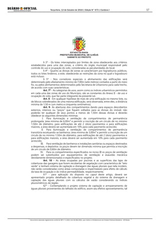 Terça-feira, 13 de Outubro de 2015 | Edição N° 673 | Cardeno I
Documento assinado digitalmente conforme MP nº 2.200-2 de 24/08/2001, que institui a Infraestrutura de Chaves Públicas Brasileira - ICP-Brasil.
17
ESTADO DA BAHIA
PREFEITURA MUNICIPAL DE ILHÉUS
GABINETE DO PREFEITO
§ 3º - Os lotes interceptados por limites de zona obedecerão aos critérios
estabelecidos para uma das zonas, a critério do órgão municipal responsável pelo
controle do uso e ocupação do solo, consideradas as peculiaridades do local.
§ 4º - Quanto as divisas de zonas se caracterizam por logradouros públicos,
todos os lotes lindeiros, a este, obedecerão as restrições da zona no qual o logradouro
está incluso.
§ 5º - Nos corredores especiais o alinhamento das edificações será
determinado pelo afastamento mínimo de 7,00m (sete metros) contados a partir do meio
fio, ou pelos alinhamentos determinados pela Secretaria de Urbanismo para cada trecho,
de acordo com suas características.
Art. 7º - As categorias de usos, assim como os índices urbanísticos permitidos
em cada uma das zonas de uso do Município, são as constantes do Anexo II - de uso e
ocupação do solo, que faz parte integrante da presente Lei.
Art. 8 - Em qualquer hipótese de mais de uma edificação no mesmo lote, ou
de blocos sobrelevados de uma mesma edificação, será observada, entre eles, a distância
mínima de 1,50 m (um metro e cinquenta centímetros).
Art. 9- As aberturas dos compartimentos dando para espaços descobertos
externos, internos ou "poços" que fiquem voltados para as divisas do imóvel, não
poderão ter qualquer de seus pontos a menos de 1,50m dessas divisas e deverão
obedecer às seguintes dimensões mínimas:
I. Para iluminação e ventilação de compartimentos de permanência
prolongada: área mínima de 6,00m² e permitir a inscrição de um círculo de no mínimo
1,50m de diâmetro, para edificações de até 2 (dois) pavimentos e para edificações
maiores, a área deverá ser aumentada em 10% para cada pavimento acrescido;
II. Para iluminação e ventilação de compartimentos de permanência
transitória excetuando-se banheiros: área mínima de 3,00m² e permitir a inscrição de um
círculo de no mínimo 1,50m de diâmetro, para edificações de até 2 (dois) pavimentos e
para edificações maiores, a área deverá ser aumentada em 10% para cada pavimento
acrescido;
III. Para ventilação de banheiros e instalações sanitárias ou espaços destinados
a despensas, e depósitos: os poços devem ter dimensão mínima que permita a inscrição
de um círculo de 0,60m de diâmetro.
IV. Para os compartimentos especificados no inciso III os poços de ventilação
podem ser substituídos por equipamentos de ventilação e exaustão mecânica
devidamente dimensionados e especificados no projeto.
Art. 10 – As áreas ocupadas por piscinas e as superfícies das lajes de
coberturas das garagens que forem recobertas de vegetação com característica de “teto
verde” e tenham sistema de captação e drenagem das águas pluviais que nela incidem,
não serão consideradas como áreas computadas e impermeáveis para efeito de cálculo
da taxa de ocupação e do índice permeabilidade, respectivamente.
§1º - para aplicação do disposto no caput deste artigo, deverá ser
apresentado projeto detalhado da cobertura vegetal e do sistema de drenagem e
captação das águas pluviais com os cálculos de vazão considerando os índices
pluviométricos da região.
§2º - Contemplando o projeto sistema de captação e armazenamento de
águas pluviais provenientes do telhado do edifício, assim seu efetivo aproveitamento, tal
 