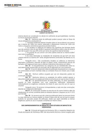 Terça-feira, 13 de Outubro de 2015 | Edição N° 673 | Cardeno I
Documento assinado digitalmente conforme MP nº 2.200-2 de 24/08/2001, que institui a Infraestrutura de Chaves Públicas Brasileira - ICP-Brasil.
18
ESTADO DA BAHIA
PREFEITURA MUNICIPAL DE ILHÉUS
GABINETE DO PREFEITO
sistema deverá ser considerado no cálculo do coeficiente de permeabilidade, mantidos
os recuos já previstos nesta lei.
Art. 11 - Nenhuma parte da edificação poderá avançar sobre as faixas de
recuos obrigatórios, excetuando-se:
1. Varandas totalmente abertas situadas sobre os recuos laterais com avanço
ate o máximo de 1,00m (um metro), observado o afastamento mínimo de 1,50m (um
metro e cinquenta centímetros) para divisa do lote lindeiro;
2. Os ressaltos ou saliências em balanço das superfícies das fachadas desde
que não avancem mais do que 40,00cm (quarenta centímetros) sobre a área de recuo e
que não ocupem mais que 20% (vinte por cento) da superfície total da fachada;
3. As guaritas de uso comum com área coberta total de no máximo 6,00m²
(seis metros quadrados).
4. As áreas destinadas as instalações de recipientes de gás GLP com área
coberta total de no máximo 6m² serão obrigatoriamente construídos nas laterais ou no
fundo.
Parágrafo único – São considerados ressaltos ou saliências os elementos
destinados a jardineiras, extensão de lajes ou pilares, brises, revestimentos parciais de
fachadas com espessura maior que os demais e elementos decorativos em relevo.
Art. 12 - O enquadramento nas categorias de uso estabelecidas nesta Lei,
será determinado sempre pelo uso principal, não se aplicando aos usos acessórios.
Art. 13 - O uso em desacordo à data da publicação da presente Lei, só poderá
ter continuidade se forem mantidas todas as condições físicas do imóvel, usos e razão
social
Art. 14 - Nenhum edifício ocupado por uso em desacordo poderá ter
construção ampliada.
Art. 15 - Nenhuma reforma ou ampliação do edifício poderá agravar a
desconformidade quanto à ocupação permitida na zona de uso em que se situe o imóvel.
Art. 16 – Os desmembramentos de lotes edificados, só serão permitidos
quando os lotes resultantes com suas respectivas edificações satisfazerem
individualmente às exigências constantes do Anexo II, para zona de uso em que se
situarem.
Parágrafo único- Os terrenos correspondentes a cada uma das construções,
deverão ser nitidamente delimitados
Art.17- As construções situadas na zona de uso do centro histórico além de
obedecerem às normas constantes desta Lei deverão observar o disposto na Lei nº 2312
de 01/01/89.
Art. 18 - Os terrenos que até a data da publicação desta Lei possuam frente
ou área inferiores ao mínimo exigido no Anexo II para zona de uso em que se situam,
poderão ter aprovado projeto de edificação, desde que sejam atendidas as demais
exigências, quanto ao uso e ocupação constantes do mesmo anexo.
CAPITULO III
DOS EMPREENDIMENTOS DE IMPACTO E DOS ESTUDOS DE IMPACTO DE
VIZINHANÇA
Art. 19 - O Estudo de Impacto de Vizinhança, EIV, e o respectivo Relatório do
Estudo de Impacto de Vizinhança, REIV, são documentos técnicos a serem exigidos pelo
 