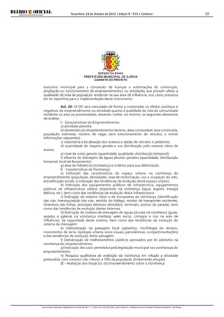 Terça-feira, 13 de Outubro de 2015 | Edição N° 673 | Cardeno I
Documento assinado digitalmente conforme MP nº 2.200-2 de 24/08/2001, que institui a Infraestrutura de Chaves Públicas Brasileira - ICP-Brasil.
19
ESTADO DA BAHIA
PREFEITURA MUNICIPAL DE ILHÉUS
GABINETE DO PREFEITO
executivo municipal para a concessão de licenças e autorizações de construção,
ampliação ou funcionamento de empreendimentos ou atividades que possam afetar a
qualidade de vida da população residente na sua área de influência, nos casos previstos
em lei específica para a implementação deste instrumento.
Art. 20- O EIV será executado de forma a contemplar os efeitos positivos e
negativos do empreendimento ou atividade quanto à qualidade de vida da comunidade
residente na área ou proximidades, devendo conter, no mínimo, os seguintes elementos
de análise:
I - Características do Empreendimento:
a) atividade prevista;
b) dimensões do empreendimento (terreno, área computável, área construída,
população estimada, número de vagas para estacionamento de veículos, e outras
informações relevantes);
c) volumetria e localização dos acessos e saídas de veículos e pedestres;
d) quantidade de viagens gerada e sua distribuição pelo sistema viário de
acesso;
e) nível de ruído gerado (quantidade, qualidade, distribuição temporal);
f) efluente de drenagem de águas pluviais gerados (quantidade, distribuição
temporal, local de lançamento);
g) área de influência (vizinhança) e critérios para sua delimitação.
II - Características da Vizinhança:
a) Indicação das características do espaço urbano na vizinhança do
empreendimento (população, densidades, taxa de motorização, uso e ocupação do solo,
estratificação social), e indicação das tendências de evolução deste espaço urbano;
b) Indicação dos equipamentos públicos de infraestrutura, equipamentos
públicos de infraestrutura urbana disponíveis na vizinhança (água, esgoto, energia
elétrica, etc), bem como das tendências de evolução desta infraestrutura;
c) Indicação do sistema viário e de transportes da vizinhança (identificação
das vias, hierarquização das vias, sentido do tráfego, modos de transportes existentes,
itinerários das linhas, principais destinos atendidos, terminais, pontos de parada), bem
como das tendências de evolução destes sistemas;
d) Indicação do sistema de drenagem de águas pluviais da vizinhança (guias,
sarjetas e galerias na vizinhança imediata; vales secos, córregos e rios na área de
influência), da capacidade deste sistema, bem como das tendências de evolução do
sistema de drenagem;
e) Interpretação da paisagem local (gabaritos, morfologia do terreno,
movimentos de terra, tipologia urbana, eixos visuais, panorâmicas, compartimentações)
e das tendências de evolução desta paisagem;
f) Demarcação de melhoramentos públicos aprovados por lei previstos na
vizinhança do empreendimento;
g) Indicação dos usos permitidos pela legislação municipal nas vizinhanças do
empreendimento;
h) Pesquisa qualitativa de avaliação da vizinhança em relação a atividade
pretendida com universo não inferior a 10% da população diretamente atingida.
III - Avaliação dos Impactos do Empreendimento sobre a Vizinhança:
 