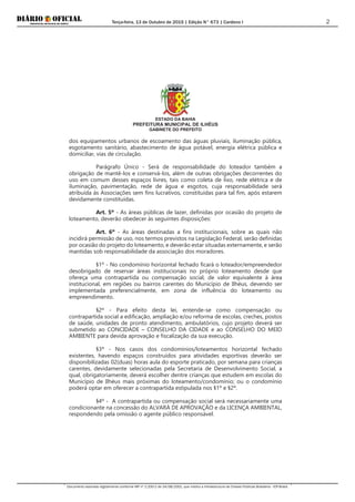 Terça-feira, 13 de Outubro de 2015 | Edição N° 673 | Cardeno I
Documento assinado digitalmente conforme MP nº 2.200-2 de 24/08/2001, que institui a Infraestrutura de Chaves Públicas Brasileira - ICP-Brasil.
2
ESTADO DA BAHIA
PREFEITURA MUNICIPAL DE ILHÉUS
GABINETE DO PREFEITO
dos equipamentos urbanos de escoamento das águas pluviais, iluminação pública,
esgotamento sanitário, abastecimento de água potável, energia elétrica pública e
domiciliar, vias de circulação.
Parágrafo Único - Será de responsabilidade do loteador também a
obrigação de mantê-los e conservá-los, além de outras obrigações decorrentes do
uso em comum desses espaços livres, tais como coleta de lixo, rede elétrica e de
iluminação, pavimentação, rede de água e esgotos, cuja responsabilidade será
atribuída às Associações sem fins lucrativos, constituídas para tal fim, após estarem
devidamente constituídas.
Art. 5º - As áreas públicas de lazer, definidas por ocasião do projeto de
loteamento, deverão obedecer às seguintes disposições:
Art. 6º - As áreas destinadas a fins institucionais, sobre as quais não
incidirá permissão de uso, nos termos previstos na Legislação Federal, serão definidas
por ocasião do projeto do loteamento, e deverão estar situadas externamente, e serão
mantidas sob responsabilidade da associação dos moradores.
§1º - No condomínio horizontal fechado ficará o loteador/empreendedor
desobrigado de reservar áreas institucionais no próprio loteamento desde que
ofereça uma contrapartida ou compensação social, de valor equivalente à área
institucional, em regiões ou bairros carentes do Município de Ilhéus, devendo ser
implementada preferencialmente, em zona de influência do loteamento ou
empreendimento.
§2º - Para efeito desta lei, entende-se como compensação ou
contrapartida social a edificação, ampliação e/ou reforma de escolas, creches, postos
de saúde, unidades de pronto atendimento, ambulatórios, cujo projeto deverá ser
submetido ao CONCIDADE – CONSELHO DA CIDADE e ao CONSELHO DO MEIO
AMBIENTE para devida aprovação e fiscalização da sua execução.
§3º - Nos casos dos condomínios/loteamentos horizontal fechado
existentes, havendo espaços construídos para atividades esportivas deverão ser
disponibilizadas 02(duas) horas aula do esporte praticado, por semana para crianças
carentes, devidamente selecionadas pela Secretaria de Desenvolvimento Social, a
qual, obrigatoriamente, deverá escolher dentre crianças que estudem em escolas do
Município de Ilhéus mais próximas do loteamento/condomínio; ou o condomínio
poderá optar em oferecer a contrapartida estipulada nos §1º e §2º.
§4º - A contrapartida ou compensação social será necessariamente uma
condicionante na concessão do ALVARÁ DE APROVAÇÃO e da LICENÇA AMBIENTAL,
respondendo pela omissão o agente público responsável.
 