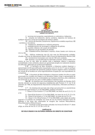 Terça-feira, 13 de Outubro de 2015 | Edição N° 673 | Cardeno I
Documento assinado digitalmente conforme MP nº 2.200-2 de 24/08/2001, que institui a Infraestrutura de Chaves Públicas Brasileira - ICP-Brasil.
21
ESTADO DA BAHIA
PREFEITURA MUNICIPAL DE ILHÉUS
GABINETE DO PREFEITO
V - terminais de transportes, especialmente os rodoviários e heliportos;
VI - estações de tratamento, aterros sanitários, depósitos de resíduos de
qualquer natureza e usinas de reciclagem de resíduos sólidos;
VII - centros de diversões, autódromos, hipódromos e estádios esportivos; VIII
- cemitérios e necrotérios;
IX - matadouros, abatedouros e indústria pesqueira;
X - estabelecimentos de carceragem e delegacias de polícias;
XI - quartéis militares e de corpos de bombeiros;
XII - depósitos de gás liquefeito de petróleo
XIII – Estabelecimentos destinados a eventos, shows, boates com música ao
vivo ou não.
XIV – Edifícios residenciais tipo R3 com mais de 50(cinquenta) unidades,
situadas nas Zonas de Adensamento Básico-ZAB e Zonas de Adensamento Restrito-ZAR;
XV – Condomínios horizontais com mais de 100 (cem) unidades.
§ 2º -Quando o uso da edificação for destinado a eventos, shows, boates, com
música ao vivo ou não, além de atender toda a legislação relativa à segurança,
acessibilidade e meio ambiente, deverá ser apresentado projeto do isolamento acústico
da edificação, elaborado por profissional habilitado;
§ 3º - A Secretaria de Meio Ambiente e Urbanismo poderá dispensar a
apresentação do EIV para edificações enquadradas como C3, E2, I2 e T1 caso se verifique
claramente que a atividade não apresente qualquer impacto negativo sobre a vizinhança
em virtude de se localizar em zona majoritariamente ocupada por usos equivalentes ou
compatíveis.
§ 4º - A Secretaria de Meio Ambiente e Urbanismo poderá, de ofício ou após
provocação do Conselho da Cidade ou do Ministério Público, exigir a apresentação de
EIV para empreendimentos não contemplados nas hipóteses anteriores, ante a relevância
da construção ou de seu uso, para a ordem pública e interesse social.
Art. 22 - As empresas que comercializarem Gás Liquefeito de Petróleo (GLP)
deverão atender as normas de segurança estabelecidas pela Portaria nº 27, de 16 de
setembro de 1996, do Departamento Nacional de Combustíveis / Ministério de Minas e
Energia
§ 1º - As empresas de que trata este artigo que possuírem as características
estabelecidas pela Portaria nº 27 do DNC/MME, poderão se localizar:
I – Classe I e II da Portaria nº 27 do DNC/MME, nas áreas de uso I2, I3, C2, C3
e C4;
II – Classe III da Portaria nº 27 do DNC/MME, nas áreas de uso I2, I3, C3 e C4;
III – Classe IV da Portaria nº 27 do DNC/MME, nas áreas de uso I3 e C4.
IV – Classe V, VI e VII da Portaria nº 27 do DNC/MME, serão objeto de análise
especial e só poderão ser instaladas nas zonas de Uso do Distrito Industrial, Porto do
Malhado e nas áreas não urbanizadas às margens das rodovias Ilhéus/Itabuna,
Ilhéus/Buerarema e Ilhéus/Uruçuca.
§ 2º - Excetuam-se das permissões indicadas nos Incisos II e III do § 1º, deste
artigo, as zonas de Uso ZC-27, ZC-28-C e ZC-30
CAPÍTULO IV
DO SOLO CRIADO E DA OUTORGA ONEROSA DO DIREITO DE CONSTRUIR
 