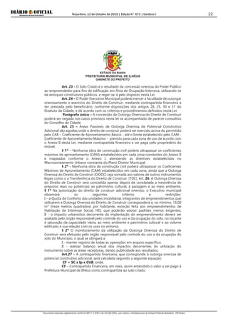 Terça-feira, 13 de Outubro de 2015 | Edição N° 673 | Cardeno I
Documento assinado digitalmente conforme MP nº 2.200-2 de 24/08/2001, que institui a Infraestrutura de Chaves Públicas Brasileira - ICP-Brasil.
22
ESTADO DA BAHIA
PREFEITURA MUNICIPAL DE ILHÉUS
GABINETE DO PREFEITO
Art. 23 - O Solo Criado é o resultado da concessão onerosa do Poder Público
ao empreendedor para fins de edificação em Área de Ocupação Intensiva, utilizando-se
de estoques construtivos públicos, e reger-se-á pelo disposto nesta Lei.
Art. 24 – O Poder Executivo Municipal poderá exercer a faculdade de outorgar
onerosamente o exercício do Direito de Construir, mediante contrapartida financeira a
ser prestada pelo beneficiário, conforme disposições dos artigos 28, 29, 30 e 31 do
Estatuto da Cidade, e de acordo com os critérios e procedimentos definidos nesta Lei.
Parágrafo único – A concessão da Outorga Onerosa do Direito de Construir
poderá ser negada nos casos previstos nesta lei se acompanhado de parecer consultivo
do Conselho da Cidade.
Art. 25 – Áreas Passíveis de Outorga Onerosa de Potencial Construtivo
Adicional são aquelas onde o direito de construir poderá ser exercido acima do permitido
pelo CAB – Coeficiente de Aproveitamento Básico - até o limite estabelecido pelo CAM -
Coeficiente de Aproveitamento Máximo - previsto para cada zona de uso de acordo com
o Anexo II desta Lei, mediante contrapartida financeira a ser paga pelo proprietário do
imóvel.
§ 1º – Nenhuma obra de construção civil poderá ultrapassar os coeficientes
máximos de aproveitamento (CAM) estabelecidos em cada zona constantes do Anexo II
e mapeadas conforme o Anexo I, atendendo as diretrizes estabelecidas no
Macrozoneamento Urbano constante do Plano Diretor Municipal.
§ 2º - Nenhuma obra de construção civil poderá ultrapassar os Coeficientes
Máximos de Aproveitamento (CAM) estabelecidos em cada zona, ainda que a Outorga
Onerosa do Direito de Construir (OODC) seja somada aos valores de outros instrumentos
legais como o a Transferência do Direito de Construir. (TDC). Art. 26. A Outorga Onerosa
do Direito de Construir será concedida apenas depois de constatada a inexistência de
prejuízos reais ou potenciais ao patrimônio cultural, à paisagem e ao meio ambiente.
§ 1º Na autorização do direito de construir adicional oneroso, o Executivo municipal
observará os seguintes critérios e restrições:
I - a Quota de Conforto das unidades imobiliárias integrantes de empreendimentos que
utilizarem a Outorga Onerosa do Direito de Construir corresponderá a, no mínimo, 13,00
m² (treze metros quadrados) por habitante, exceção feita aos empreendimentos de
Habitação de Interesse Social, HIS, que poderão adotar padrões menos exigentes;
II - o impacto urbanístico decorrente da implantação do empreendimento deverá ser
avaliado pelo órgão responsável pelo controle do uso e da ocupação do solo, no tocante
à saturação da capacidade viária, ao meio ambiente e patrimônio cultural e ao volume
edificado e sua relação com os usos no entorno.
§ 2º O monitoramento da utilização da Outorga Onerosa do Direito de
Construir será efetuado pelo órgão responsável pelo controle do uso e da ocupação do
solo do Município, o qual se obrigará a:
I - manter registro de todas as operações em arquivo específico;
II - realizar balanço anual dos impactos decorrentes da utilização do
instrumento sobre as áreas receptoras, dando publicidade aos resultados.
Art.27 – A contrapartida financeira, que corresponde à outorga onerosa de
potencial construtivo adicional, será calculada segundo a seguinte equação:
CF = SC x Ip x CUB, onde:
CF – Contrapartida Financeira, em reais, assim entendido o valor a ser pago à
Prefeitura Municipal de Ilhéus como contrapartida ao solo criado.
 