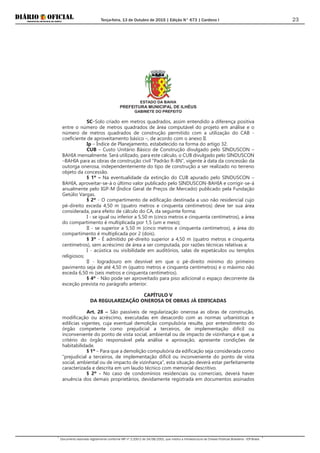 Terça-feira, 13 de Outubro de 2015 | Edição N° 673 | Cardeno I
Documento assinado digitalmente conforme MP nº 2.200-2 de 24/08/2001, que institui a Infraestrutura de Chaves Públicas Brasileira - ICP-Brasil.
23
ESTADO DA BAHIA
PREFEITURA MUNICIPAL DE ILHÉUS
GABINETE DO PREFEITO
SC–Solo criado em metros quadrados, assim entendido a diferença positiva
entre o número de metros quadrados de área computável do projeto em análise e o
número de metros quadrados de construção permitido com a utilização do CAB -
coeficiente de aproveitamento básico –, de acordo com o anexo II.
Ip – Índice de Planejamento, estabelecido na forma do artigo 32.
CUB – Custo Unitário Básico de Construção divulgado pelo SINDUSCON –
BAHIA mensalmente. Será utilizado, para este cálculo, o CUB divulgado pelo SINDUSCON
–BAHIA para as obras de construção civil “Padrão R-8N”, vigente à data da concessão da
outorga onerosa, independentemente do tipo de construção a ser realizado no terreno
objeto da concessão.
§ 1º – Na eventualidade da extinção do CUB apurado pelo SINDUSCON –
BAHIA, aproveitar-se-á o último valor publicado pelo SINDUSCON-BAHIA e corrigir-se-á
anualmente pelo IGP-M (Índice Geral de Preços de Mercado) publicado pela Fundação
Getúlio Vargas.
§ 2º - O compartimento de edificação destinada a uso não residencial cujo
pé-direito exceda 4,50 m (quatro metros e cinquenta centímetros) deve ter sua área
considerada, para efeito de cálculo do CA, da seguinte forma:
I - se igual ou inferior a 5,50 m (cinco metros e cinquenta centímetros), a área
do compartimento é multiplicada por 1,5 (um e meio);
II - se superior a 5,50 m (cinco metros e cinquenta centímetros), a área do
compartimento é multiplicada por 2 (dois).
§ 3º - É admitido pé-direito superior a 4,50 m (quatro metros e cinquenta
centímetros), sem acréscimo de área a ser computada, por razões técnicas relativas a:
I - acústica ou visibilidade em auditórios, salas de espetáculos ou templos
religiosos;
II - logradouro em desnível em que o pé-direito mínimo do primeiro
pavimento seja de até 4,50 m (quatro metros e cinquenta centímetros) e o máximo não
exceda 6,50 m (seis metros e cinquenta centímetros).
§ 4º - Não pode ser aproveitado para piso adicional o espaço decorrente da
exceção prevista no parágrafo anterior.
CAPÍTULO V
DA REGULARIZAÇÃO ONEROSA DE OBRAS JÁ EDIFICADAS
Art. 28 – São passíveis de regularização onerosa as obras de construção,
modificação ou acréscimo, executadas em desacordo com as normas urbanísticas e
edilícias vigentes, cuja eventual demolição compulsória resulte, por entendimento do
órgão competente como prejudicial a terceiros, de implementação difícil ou
inconveniente do ponto de vista social, ambiental ou de impacto de vizinhança e que, a
critério do órgão responsável pela análise e aprovação, apresente condições de
habitabilidade.
§ 1º – Para que a demolição compulsória da edificação seja considerada como
“prejudicial a terceiros, de implementação difícil ou inconveniente do ponto de vista
social, ambiental ou de impacto de vizinhança”, esta situação deverá estar perfeitamente
caracterizada e descrita em um laudo técnico com memorial descritivo.
§ 2º - No caso de condomínios residenciais ou comerciais, deverá haver
anuência dos demais proprietários, devidamente registrada em documentos assinados
 