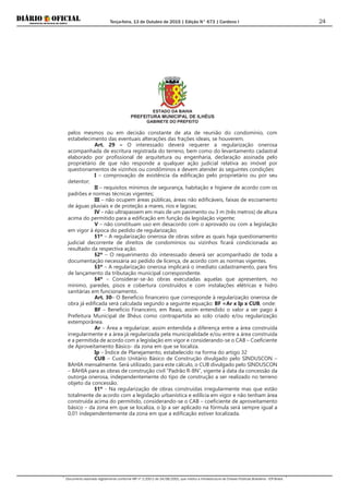 Terça-feira, 13 de Outubro de 2015 | Edição N° 673 | Cardeno I
Documento assinado digitalmente conforme MP nº 2.200-2 de 24/08/2001, que institui a Infraestrutura de Chaves Públicas Brasileira - ICP-Brasil.
24
ESTADO DA BAHIA
PREFEITURA MUNICIPAL DE ILHÉUS
GABINETE DO PREFEITO
pelos mesmos ou em decisão constante de ata de reunião do condomínio, com
estabelecimento das eventuais alterações das frações ideais, se houverem.
Art. 29 – O interessado deverá requerer a regularização onerosa
acompanhada de escritura registrada do terreno, bem como do levantamento cadastral
elaborado por profissional de arquitetura ou engenharia, declaração assinada pelo
proprietário de que não responde a qualquer ação judicial relativa ao imóvel por
questionamentos de vizinhos ou condôminos e devem atender às seguintes condições:
I – comprovação de existência da edificação pelo proprietário ou por seu
detentor;
II – requisitos mínimos de segurança, habitação e higiene de acordo com os
padrões e normas técnicas vigentes;
III – não ocupem áreas públicas, áreas não edificáveis, faixas de escoamento
de águas pluviais e de proteção a mares, rios e lagoas;
IV – não ultrapassem em mais de um pavimento ou 3 m (três metros) de altura
acima do permitido para a edificação em função da legislação vigente;
V – não constituam uso em desacordo com o aprovado ou com a legislação
em vigor à época do pedido de regularização;
§1º – A regularização onerosa de obras sobre as quais haja questionamento
judicial decorrente de direitos de condomínios ou vizinhos ficará condicionada ao
resultado da respectiva ação.
§2º – O requerimento do interessado deverá ser acompanhado de toda a
documentação necessária ao pedido de licença, de acordo com as normas vigentes.
§3º – A regularização onerosa implicará o imediato cadastramento, para fins
de lançamento da tributação municipal correspondente.
§4º – Considerar-se-ão obras executadas aquelas que apresentem, no
mínimo, paredes, pisos e cobertura construídos e com instalações elétricas e hidro
sanitárias em funcionamento.
Art. 30– O Benefício financeiro que corresponde à regularização onerosa de
obra já edificada será calculada segundo a seguinte equação: BF =Ar x Ip x CUB, onde:
BF – Benefício Financeiro, em Reais, assim entendido o valor a ser pago à
Prefeitura Municipal de Ilhéus como contrapartida ao solo criado e/ou regularização
extemporânea.
Ar – Área a regularizar, assim entendida a diferença entre a área construída
irregularmente e a área já regularizada pela municipalidade e/ou entre a área construída
e a permitida de acordo com a legislação em vigor e considerando-se o CAB – Coeficiente
de Aproveitamento Básico- da zona em que se localiza.
Ip – Índice de Planejamento, estabelecido na forma do artigo 32
CUB – Custo Unitário Básico de Construção divulgado pelo SINDUSCON –
BAHIA mensalmente. Será utilizado, para este cálculo, o CUB divulgado pelo SINDUSCON
– BAHIA para as obras de construção civil “Padrão R-8N”, vigente à data da concessão da
outorga onerosa, independentemente do tipo de construção a ser realizado no terreno
objeto da concessão.
§1º - Na regularização de obras construídas irregularmente mas que estão
totalmente de acordo com a legislação urbanística e edilícia em vigor e não tenham área
construída acima do permitido, considerando-se o CAB – coeficiente de aproveitamento
básico – da zona em que se localiza, o Ip a ser aplicado na fórmula será sempre igual a
0,01 independentemente da zona em que a edificação estiver localizada.
 