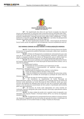 Terça-feira, 13 de Outubro de 2015 | Edição N° 673 | Cardeno I
Documento assinado digitalmente conforme MP nº 2.200-2 de 24/08/2001, que institui a Infraestrutura de Chaves Públicas Brasileira - ICP-Brasil.
25
ESTADO DA BAHIA
PREFEITURA MUNICIPAL DE ILHÉUS
GABINETE DO PREFEITO
§2º – Na regularização das obras em que houver ocupação nas áreas de
recuos e de afastamento ou possuírem área construída acima do permitido pelo CAM –
Coeficiente de Aproveitamento Máximo da zona em que se localiza, aplicar-se-á, quando
possível a regularização, à equação prevista neste artigo o fator multiplicador “3” (três),
perfazendo a seguinte equação: BF =Ar x Ip x CUB x 3 e o Ip (Índice de planejamento)
utilizado será aquele estabelecido na forma do artigo 32.
§3º - As obras regularizadas situadas em ZEIS – Zonas Especiais de Interesse
Social, ficarão isentas do pagamento da Contrapartida Financeira estabelecida nesta Lei.
CAPÍTULO VI -
DAS NORMAS COMUNS AO SOLO CRIADO E À REGULARIZAÇÃO ONEROSA
Art. 31 – Ficam isentos de pagamento referente à Outorga Onerosa do Direito
de Construir os equipamentos públicos destinados à educação, saúde, lazer, assistência
social e segurança.
Art.32 – O Índice de Planejamento é estabelecido individualmente para cada
zona de uso da cidade, de acordo com condicionamento urbanístico necessário para
atender a ocupação excedente. Os índices de Planejamento, para os efeitos desta Lei,
serão os definidos pelo Anexo II desta Lei, no qual será representado pela sigla “Ip”.
Art. 33 – Os recursos auferidos com a adoção da Outorga Onerosa do Direito
de Construir serão destinados ao Fundo Municipal de Desenvolvimento Urbano, com as
seguintes finalidades:
I – regularização fundiária;
III – constituição de reserva fundiária para implantação de ZEIS;
IV – ordenamento e direcionamento da expansão urbana incluindo
infraestrutura, drenagem e saneamento;
V – implementação de equipamentos urbanos e comunitários;
VI – criação de espaços públicos de lazer e áreas verdes;
VII – criação de unidades de conservação ou proteção de outras áreas verdes;
VIII – criação de unidades de conservação ou proteção de outras áreas de
interesse ambiental;
IX – proteção de áreas de interesse histórico, cultural ou paisagístico.
§1º - Na inexistência ou impedimento do Fundo Municipal de
Desenvolvimento Urbano, os recursos auferidos com a Outorga Onerosa do Direito de
Construir serão destinados ao Fundo Municipal de Meio Ambiente, sendo que esses
recursos não poderão ser utilizados para outros fins que não os previstos neste artigo,
incisos I a IX, sob pena de caracterização de ilícito penal e improbidade administrativa
pelos seus descumpridores.
§2º – Os recursos do Fundo serão depositados em conta mantida em
instituição financeira designada pelo poder Executivo Municipal, especialmente aberta
para esta finalidade.
Art.34 – As áreas criadas de acordo com o previsto nesta Lei passarão a ser
tributadas pelo Imposto Predial e Territorial Urbano (IPTU) nos termos da legislação
tributária vigente.
Art. 35 – O pagamento da contrapartida financeira relativa à outorga onerosa
não dispensa o pagamento da taxa de licença de execução de obras e urbanização de
áreas particulares na forma determinada no Código Tributário do Município.
 