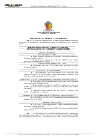 Terça-feira, 13 de Outubro de 2015 | Edição N° 673 | Cardeno I
Documento assinado digitalmente conforme MP nº 2.200-2 de 24/08/2001, que institui a Infraestrutura de Chaves Públicas Brasileira - ICP-Brasil.
26
ESTADO DA BAHIA
PREFEITURA MUNICIPAL DE ILHÉUS
GABINETE DO PREFEITO
CAPÍTULO VII – DAS VAGAS DE ESTACIONAMENTO
Art. 36 – As edificações deverão dispor de áreas destinadas a estacionamento
ou garagem de acordo com o uso, localização e área construída, conforme o quadro a
seguir:
TABELA DO NÚMERO MÍNIMO DE VAGAS DESTINADAS A
ESTACIONAMENTO, NOS DIVERSOS TIPOS DE EDIFICAÇÕES
TIPOS DE EDIFICAÇÕES:
RESIDENCIAL R1 E R2 e R3:
• 1 vaga para cada unidade de até 100,00m² (cem metros quadrados)
de área construída privativa;
• 2 vagas para unidades com mais de 100,00m² (cem metros
quadrados) de área construída privativa;
COMERCIAIS E DE SERVIÇOS tipo C2 e C3:
• 1(uma) vaga para cada 100,00m² (cem metros quadrados) ou fração
de área computável
HOTÉIS, APART-HOTÉIS E SIMILARES:
• 1 (uma) vaga para cada 4 apartamentos, mais 1(uma) vaga para
cada 20,00m² de área de sala destinada a convenções/reuniões e mais uma vaga
destinada a ônibus para cada 50 apartamentos;
COMERCIAIS E DE SERVIÇOS destinado a salas comerciais em condomínios verticais:
• 1(uma) vaga para cada sala comercial com até 40,00m² (quarenta
metros quadrados) de área privativa
• 2 (duas) vagas por sala comercial com área privativa maior que
40,00m² (quarenta metros quadrados) e menor que 100,00m² (cem metros
quadrados)
• Para salas com área privativa maior que 100,00m²: 1 vaga para cada
50,00m² ou fração de área privativa;
SUPERMERCADOS E SIMILARES, CENTROS COMERCIAIS, SHOPPING CENTERS
• 1(uma) vaga para cada 25,00m² (vinte e cinco metros quadrados) de
área de venda ou de loja(s);
PARA FINS EDUCACIONAIS
• 1º e 2º grau: 1(uma) vaga para cada 75,00m² (setenta e cinco metros
quadrados) de área construída;
• 3º grau:1(uma) vaga para cada 30,00m²(trinta metros quadrados) de
área construída.
Art. 37 - A critério exclusivo da comissão de análise e aprovação, poderão ser
isentas da exigências de vagas de estacionamento as edificações residenciais R1, R2 e R3
e as comerciais classificadas como C1 e C2, localizadas nas ZEIS e para os imóveis situados
 