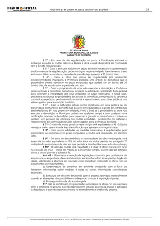 Terça-feira, 13 de Outubro de 2015 | Edição N° 673 | Cardeno I
Documento assinado digitalmente conforme MP nº 2.200-2 de 24/08/2001, que institui a Infraestrutura de Chaves Públicas Brasileira - ICP-Brasil.
28
ESTADO DA BAHIA
PREFEITURA MUNICIPAL DE ILHÉUS
GABINETE DO PREFEITO
§ 2º - Em caso da não regularização no prazo, a Fiscalização efetuará o
embargo, expedirá as multas cabíveis e lacrará a obra, a qual não poderá ser continuada
sem a devida regularização;
§ 3º - Caso o executor solicite um prazo adicional necessário à apresentação
de documentos de regularização, poderá o órgão responsável pelo licenciamento, a seu
exclusivo critério, estender o prazo desde que não seja superior a 30 (trinta) dias;
§ 4º - Caso a obra não possa ser regularizada por apresentar
desconformidades insanáveis, a Prefeitura expedirá uma ordem de demolição que o
proprietário deverá obedecer no prazo estipulado, que poderá ser de 3(três) até 30
(trinta) dias, de acordo com a gravidade do caso;
§ 5º - Caso o proprietário da obra não executar a demolição, a Prefeitura
poderá efetuar a demolição do todo ou de parte da edificação, solicitando força policial
para defender a integridade dos seus prepostos se julgar necessário, e nesse caso,
procederá a cobrança ao proprietário dos custos da demolição, sem prejuízo da cobrança
das multas expedidas, perdimento do material e ressarcimento aos cofres públicos dos
valores gastos para a remoção do ilícito;
§ 6º - Caso a edificação estiver sendo construída em área pública ou de
preservação permanente, portanto não passível de regularização, o prazo de 3 (três) dias
estabelecido no §4º não poderá ser dilatado, findo o qual, se o proprietário da obra não
executar a demolição, o Município poderá em qualquer tempo e sem qualquer nova
notificação proceder a demolição para preservar e garantir o patrimônio e o interesse
público, sem prejuízo da cobrança das multas expedidas, perdimento do material e
ressarcimento aos cofres públicos dos valores gastos para a remoção do ilícito.
§ 7º- O valor da multa prevista neste artigo será equivalente a R$10,00(dez
reais) por metro quadrado de área da edificação que apresenta a irregularidade.
§ 8º - Não sendo adotadas as medidas necessárias à regularização pelo
proprietário ou responsável no prazo estipulado, a multa será reaplicada, em idêntico
valor.
§ 9º - Em caso de desobediência e continuidade de obra embargada, será
acrescida do valor equivalente a 10% do valor total da multa prevista no parágrafo 7º
multiplicado pelo número de dias em que persistir a desobediência ao auto de embargo;
§ 10º - O valor das multas será reajustado o a cada 12 (doze) meses com base
na variação do IPCA – Índice de Preços ao Consumidor Amplo, ou em caso de extinção
deste, a outro que vier a substitui-lo.
Art. 46 – Observada a violação da legislação urbanística por profissional de
arquitetura ou engenharia, deverá o Município encaminhar ofício ao respectivo órgão de
classe, solicitando a abertura de processo ético disciplinar, instruindo o ofício com os
documentos correspondentes.
a) Apresentação de desenhos em evidente desacordo com o local ou
falsearem informações sobre medidas e cotas ou outras informações consideradas
essenciais;
b) Execução de obra em desacordo com o projeto aprovado, especialmente
quando as alterações não possibilitem a adequação da obra à legislação vigente;
c) Prosseguimento de obra embargada.
§1º Não se constituem irregularidades apontadas na alínea “a” os eventuais
erros e omissões no projeto que não representem indução ao erro na análise e aplicação
da legislação e que não sejam essenciais no entendimento e análise do projeto;
 