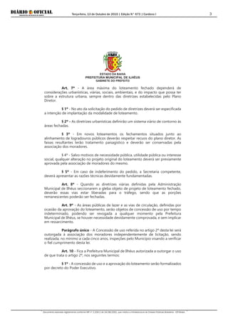 Terça-feira, 13 de Outubro de 2015 | Edição N° 673 | Cardeno I
Documento assinado digitalmente conforme MP nº 2.200-2 de 24/08/2001, que institui a Infraestrutura de Chaves Públicas Brasileira - ICP-Brasil.
3
ESTADO DA BAHIA
PREFEITURA MUNICIPAL DE ILHÉUS
GABINETE DO PREFEITO
Art. 7º - A área máxima do loteamento fechado dependerá de
considerações urbanísticas, viárias, sociais, ambientais, e do impacto que possa ter
sobre a estrutura urbana, sempre dentro das diretrizes estabelecidas pelo Plano
Diretor.
§ 1º - No ato da solicitação do pedido de diretrizes deverá ser especificada
a intenção de implantação da modalidade de loteamento.
§ 2º - As diretrizes urbanísticas definirão um sistema viário de contorno às
áreas fechadas.
§ 3º - Em novos loteamentos os fechamentos situados junto ao
alinhamento de logradouros públicos deverão respeitar recuos do plano diretor. As
faixas resultantes terão tratamento paisagístico e deverão ser conservadas pela
associação dos moradores.
§ 4º - Salvo motivos de necessidade pública, utilidade pública ou interesse
social, qualquer alteração no projeto original do loteamento deverá ser previamente
aprovada pela associação de moradores do mesmo.
§ 5º - Em caso de indeferimento do pedido, a Secretaria competente,
deverá apresentar as razões técnicas devidamente fundamentadas.
Art. 8º - Quando as diretrizes viárias definidas pela Administração
Municipal de Ilhéus seccionarem a gleba objeto de projeto de loteamento fechado,
deverão essas vias estar liberadas para o tráfego, sendo que as porções
remanescentes poderão ser fechadas.
Art. 9º - As áreas públicas de lazer e as vias de circulação, definidas por
ocasião da aprovação do loteamento, serão objetos de concessão de uso por tempo
indeterminado, podendo ser revogada a qualquer momento pela Prefeitura
Municipal de Ilhéus, se houver necessidade devidamente comprovada, e sem implicar
em ressarcimento.
Parágrafo único - A Concessão de uso referida no artigo 2º desta lei será
outorgada à associação dos moradores independentemente de licitação, sendo
realizada, no mínimo a cada cinco anos, inspeções pelo Município visando a verificar
o fiel cumprimento desta lei.
Art. 10 - Fica a Prefeitura Municipal de Ilhéus autorizada a outorgar o uso
de que trata o artigo 2º, nos seguintes termos:
§ 1º - A concessão de uso e a aprovação do loteamento serão formalizados
por decreto do Poder Executivo.
 