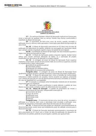 Terça-feira, 13 de Outubro de 2015 | Edição N° 673 | Cardeno I
Documento assinado digitalmente conforme MP nº 2.200-2 de 24/08/2001, que institui a Infraestrutura de Chaves Públicas Brasileira - ICP-Brasil.
30
ESTADO DA BAHIA
PREFEITURA MUNICIPAL DE ILHÉUS
GABINETE DO PREFEITO
§1º - Em nenhuma hipótese o Alvará de Aprovação implicará em licença para
iniciar a execução de qualquer obra ou serviço, ficando essa licença condicionada à
expedição do Alvará de Execução.
§2º- O movimento de terra e/ou muro de arrimo, quando vinculado a
edificação nova ou reforma, serão aprovados e licenciados pelo Alvará de Aprovação da
obra inicial.
Art. 49 - O Alvará de Aprovação prescreverá em 02 (dois) anos da data da
publicação do deferimento do pedido, podendo ser prorrogado por igual prazo desde
que o projeto atenda à legislação vigente a época do pedido de prorrogação.
Art.50 - A revalidação do Alvará de Aprovação não será necessária quando o
objeto tiver Alvará de Execução em vigor.
Art. 51 - O Alvará de Aprovação poderá, enquanto vigente, receber termo
aditivo para constar eventuais alterações de dados, ou a aprovação de projeto
modificativo em decorrência de alteração no projeto original.
Art. 52 - A contagem do prazo do Alvará de Aprovação ficará suspensa
mediante comprovação, através de documento hábil, da ocorrência suspensiva, durante
os impedimentos a seguir relacionados:
a) existência de pendência judicial;
b) calamidade pública;
c) declaração de utilidade pública;
d) pendência de processo de tombamento.
Parágrafo único - A contagem do prazo do Alvará de Aprovação ficará
igualmente suspensa durante o período de exame e aprovação de projeto modificativo.
Art. 53 - O Alvará de Aprovação bem como a Certidão de Conformidade
Urbanística e Edilícia poderão ser cassados, mesmo durante sua vigência, juntamente
com o Alvará de Execução em caso de desvirtuamento da licença concedida, ou anulado,
em caso de ilegalidade em sua expedição;
§1º- A cassação e a anulação serão formalizadas mediante ato do Secretário
responsável pela sua expedição;
§2º- Aprovado o projeto modificativo e sendo deferido o pedido de novo
Alvará, os prazos serão contados a partir do deferimento do novo pedido.
Art. 54 - Alvará de execução - A pedido do proprietário do imóvel, a
Prefeitura emitirá Alvará de Execução, indispensável à execução de:
a) movimento de terra;
b) muro de arrimo;
c) edificação nova;
d) demolição total;
e) reforma.
Parágrafo único - O movimento de terra e/ou muro de arrimo, vinculado a
edificação ou a reforma, bem como a demolição total vinculada a edificação nova,
poderão ser requeridos e licenciados pelo Alvará de Execução da obra principal.
Art. 55 - O Alvará de Execução poderá ser requerido concomitantemente ao
Alvará de Aprovação, sendo nesse caso estabelecido prazo de validade somente para o
Alvará de Execução.
Art. 56 - O Alvará de Execução destinado exclusivamente a movimento de
terra prescreverá em 01 (hum) ano a contar da data de publicação do despacho do
deferimento do pedido, podendo ser prorrogado, a pedido, por igual período.
 