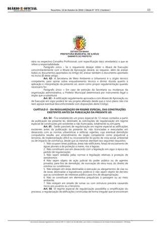 Terça-feira, 13 de Outubro de 2015 | Edição N° 673 | Cardeno I
Documento assinado digitalmente conforme MP nº 2.200-2 de 24/08/2001, que institui a Infraestrutura de Chaves Públicas Brasileira - ICP-Brasil.
33
ESTADO DA BAHIA
PREFEITURA MUNICIPAL DE ILHÉUS
GABINETE DO PREFEITO
obra no respectivo Conselho Profissional, com especificação da(s) atividade(s) a que se
refere a responsabilidade.
Parágrafo único - Se o requerente desejar obter o Alvará de Execução
concomitantemente com o Alvará de Aprovação deverá, ao requerer, além de anexar
todos os documentos apontados no Artigo 60, anexar também o documento apontado
no inciso III deste artigo.
Art. 62- A Secretaria de Meio Ambiente e Urbanismo é o órgão técnico
competente, para opinar sobre enquadramento técnico e dirimir dúvida quanto à
aplicação e interpretação da presente Lei, assim como propor regulamentação quando
necessário for.
Parágrafo único – Em caso de extinção da Secretaria ou mudanças da
organização administrativa, o Prefeito Municipal determinará por instrumento legal o
órgão que a substituirá.
Art. 63 - A edificação regularmente aprovada e com Alvará de Aprovação ou
de Execução em vigor poderá ter seu projeto alterado desde que o novo plano não crie
nem agrave eventual desconformidade com disposições deste Código.
CAPÍTULO X - DA REGULARIZAÇÃO EM REGIME ESPECIAL, DAS CONSTRUÇÕES
EXISTENTES ANTES DA PUBLICAÇÃO DA PRESENTE LEI:
Art. 64 - Fica estabelecido um prazo especial de 12 meses contados a partir
da publicação da presente lei, destinado às solicitações de regularização em regime
especial de construções pré-existentes e não licenciadas, totalmente ou em parte.
Art. 65 - Serão passíveis de regularização em regime especial as edificações
existentes antes da publicação da presente lei, não licenciadas e executadas em
desacordo com as normas urbanísticas e edilícias vigentes, cuja eventual demolição
compulsória resulte, por entendimento do órgão competente como prejudicial a
terceiros, de implementação difícil ou inconveniente do ponto de vista social, ambiental
ou de impacto de vizinhança, desde que as mesmas atendam aos seguintes requisitos:
1. Não ocupem áreas públicas, áreas não edificáveis, faixas de escoamento de
águas pluviais e de proteção a mares, rios e lagoas;
2. Não constituam uso em desacordo com a legislação em vigor à época do
pedido de regularização;
3. Não sejam vedadas pelas normas e legislação relativas à proteção de
aeródromos;
4. Não sejam objeto de ação judicial do poder público ou de agentes
privados, para fins de demolição, de nunciação de obra nova, do direito de
vizinhos ou condôminos
5. Não estejam em áreas destinadas à execução ou alargamentos de vias ou
de áreas destinadas a logradouros públicos e não sejam objeto de decreto
que as considerem de interesse público para fins de desapropriação;
6. Não se constituam em elementos prejudiciais à paisagem ou ao meio
ambiente;
7. Não estejam em estado de ruínas ou com estrutura precária causando
riscos aos usuários ou a terceiros.
Art. 66 -O regime especial de regularização possibilita a simplificação do
processo, a regularização de edificações construídas de forma irregular que se encontram
 