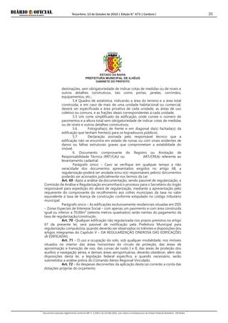 Terça-feira, 13 de Outubro de 2015 | Edição N° 673 | Cardeno I
Documento assinado digitalmente conforme MP nº 2.200-2 de 24/08/2001, que institui a Infraestrutura de Chaves Públicas Brasileira - ICP-Brasil.
35
ESTADO DA BAHIA
PREFEITURA MUNICIPAL DE ILHÉUS
GABINETE DO PREFEITO
destinações, sem obrigatoriedade de indicar cotas de medidas ou de níveis e
outros detalhes construtivos, tais como portas, janelas, corrimãos,
equipamentos, etc.;
5.4 Quadro de estatística, indicando a área do terreno e a área total
construída, e em caso de mais de uma unidade habitacional ou comercial,
deverá ser especificada a área privativa de cada unidade, as áreas de uso
coletivo ou comuns, e as frações ideais correspondentes a cada unidade;
5.5 Um corte simplificado da edificação, onde conste o número de
pavimentos e a altura total sem obrigatoriedade de indicar cotas de medidas
ou de níveis e outros detalhes construtivos;
5.6 Fotografia(s) de frente e em diagonal da(s) fachada(s) da
edificação que tenham frente(s) para os logradouros públicos;
5.7 Declaração assinada pelo responsável técnico que a
edificação não se encontra em estado de ruínas ou com sinais evidentes de
danos ou falhas estruturais graves que comprometam a estabilidade do
imóvel.
6. Documento comprovante do Registro ou Anotação de
Responsabilidade Técnica (RRT/CAU ou ART/CREA) referente ao
levantamento cadastral.
Parágrafo único – Caso se verifique em qualquer tempo a não
veracidade dos documentos apresentados exigidos no artigo 68, a
regularização poderá ser anulada e/ou o(s) responsáveis pelo(s) documentos
poderão ser acionados judicialmente nos termos da Lei.
Art. 69 -Após a análise da documentação, sendo passível de regularização, a
Comissão de Análise e Regularização encaminhará o processo para o Secretário do órgão
responsável para expedição do alvará de regularização, mediante a apresentação pelo
requerente do comprovante do recolhimento aos cofres municipais da taxa no valor
equivalente à taxa de licença de construção conforme estipulado no código tributário
municipal.
Parágrafo único – As edificações exclusivamente residenciais situadas em ZEIS
– Zonas Especiais de Interesse Social – com apenas um pavimento e com área construída
igual ou inferior a 70,00m² (setenta metros quadrados) serão isentas do pagamento da
taxa de regularização/construção.
Art. 70 -Qualquer edificação não regularizada nos prazos previstos no artigo
67 da presente lei, será passível de notificação pela Prefeitura Municipal para
regularização compulsória, quando deverão ser observados os trâmites e disposições dos
artigos integrantes do Capítulo V – DA REGULARIZAÇÃO ONEROSA DAS EDIFICAÇÕES
JÁ EDIFICADAS.
Art. 71 – O uso e ocupação do solo, sob qualquer modalidade, nos imóveis
situados no interior das áreas horizontais do círculo de proteção, das áreas de
aproximação e transição de voo, das curvas de ruído I e II, das áreas de proteção dos
auxílios a navegação aérea, e demais áreas aeroportuárias, deverão obedecer, além das
disposições desta lei, a legislação federal específica, e quando necessário, serão
submetidos a análise prévia do Comando Aéreo Regional Vinculado.
Art. 72 – As despesas decorrentes da aplicação desta Lei correrão a conta das
dotações próprias do orçamento.
 