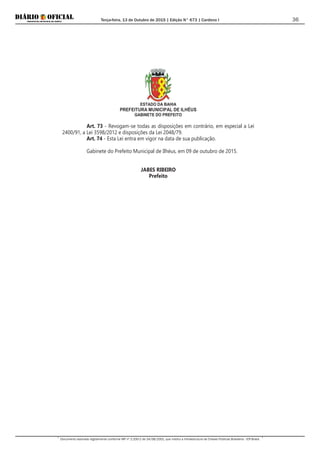 Terça-feira, 13 de Outubro de 2015 | Edição N° 673 | Cardeno I
Documento assinado digitalmente conforme MP nº 2.200-2 de 24/08/2001, que institui a Infraestrutura de Chaves Públicas Brasileira - ICP-Brasil.
36
ESTADO DA BAHIA
PREFEITURA MUNICIPAL DE ILHÉUS
GABINETE DO PREFEITO
Art. 73 - Revogam-se todas as disposições em contrário, em especial a Lei
2400/91, a Lei 3598/2012 e disposições da Lei 2048/79.
Art. 74 - Esta Lei entra em vigor na data de sua publicação.
Gabinete do Prefeito Municipal de Ilhéus, em 09 de outubro de 2015.
JABES RIBEIRO
Prefeito
 