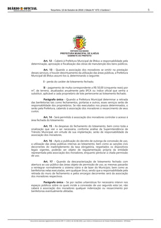 Terça-feira, 13 de Outubro de 2015 | Edição N° 673 | Cardeno I
Documento assinado digitalmente conforme MP nº 2.200-2 de 24/08/2001, que institui a Infraestrutura de Chaves Públicas Brasileira - ICP-Brasil.
5
ESTADO DA BAHIA
PREFEITURA MUNICIPAL DE ILHÉUS
GABINETE DO PREFEITO
Art. 12 - Caberá à Prefeitura Municipal de Ilhéus a responsabilidade pela
determinação, aprovação e fiscalização das obras de manutenção dos bens públicos.
Art. 13 - Quando a associação dos moradores se omitir na prestação
desses serviços, e houver desvirtuamento da utilização das áreas públicas, a Prefeitura
Municipal de Ilhéus assumi-los-á, determinando o seguinte:
I - perda do caráter de loteamento fechado;
II - pagamento de multa correspondente a R$ 50,00 (cinquenta reais) por
m², de terreno, atualizados anualmente pelo IPCA ou índice oficial que venha a
substituir, aplicável a cada proprietário de lote pertencente ao loteamento fechado.
Parágrafo único - Quando a Prefeitura Municipal determinar a retirada
das benfeitorias tais como fechamentos, portarias e outros, esses serviços serão de
responsabilidade dos proprietários. Se não executados nos prazos determinados, o
serão pela Prefeitura, cabendo à associação dos moradores o ressarcimento de seus
custos.
Art. 14 - Será permitido à associação dos moradores controlar o acesso à
área fechada do loteamento.
Art. 15 - As despesas do fechamento do loteamento, bem como toda a
sinalização que vier a ser necessária, conforme análise da Superintendência de
Trânsito Municipal, em virtude de sua implantação, serão de responsabilidade da
associação dos moradores.
Art. 16 - Após a publicação do decreto de outorga da concessão de uso,
a utilização das áreas públicas internas ao loteamento, bem como as sanções civis
decorrentes do inadimplemento da taxa obrigatória, respeitados os dispositivos
legais vigentes, poderão ser objeto de regulamentação própria da entidade
representada pela associação dos moradores, enquanto perdurar a citada permissão
de uso.
Art. 17 - Quando da descaracterização de loteamento fechado com
abertura ao uso público das áreas objeto de permissão de uso, as mesmas passarão
a reintegrar normalmente o sistema viário e de lazer do Município, bem como as
benfeitorias nelas executadas, sem qualquer ônus, sendo que a responsabilidade pela
retirada do muro de fechamento e pelos encargos decorrentes será da associação
dos moradores respectivos.
Parágrafo único - Se por razões urbanísticas for necessário intervir nos
espaços públicos sobre os quais incide a concessão de uso segundo esta Lei, não
caberá à associação dos moradores qualquer indenização ou ressarcimento por
benfeitorias eventualmente afetadas.
 